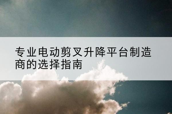 蓬莱电动剪叉升降平台厂家-专业电动剪叉升降平台制造商的选择指南