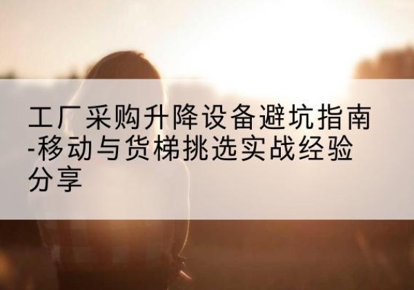 蓬莱移动式升降机怎么选-工厂采购升降设备避坑指南-移动与货梯挑选实战经验分享
