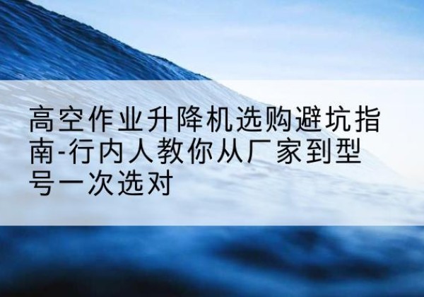 蓬莱升降平台厂家-高空作业升降机选购避坑指南-行内人教你从厂家到型号一次选对