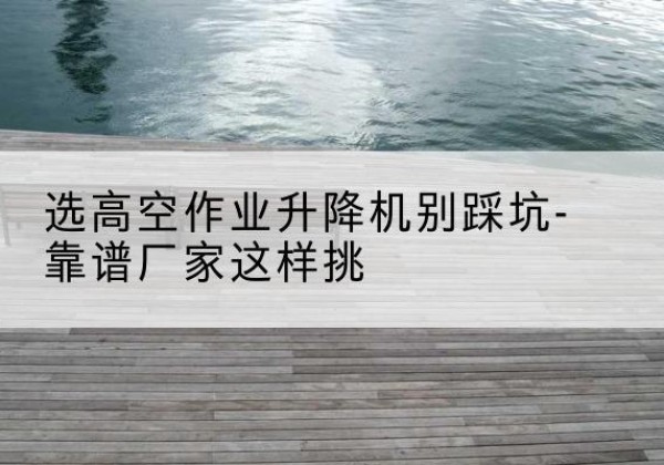 蓬莱剪叉式升降机厂家-选高空作业升降机别踩坑-靠谱厂家这样挑
