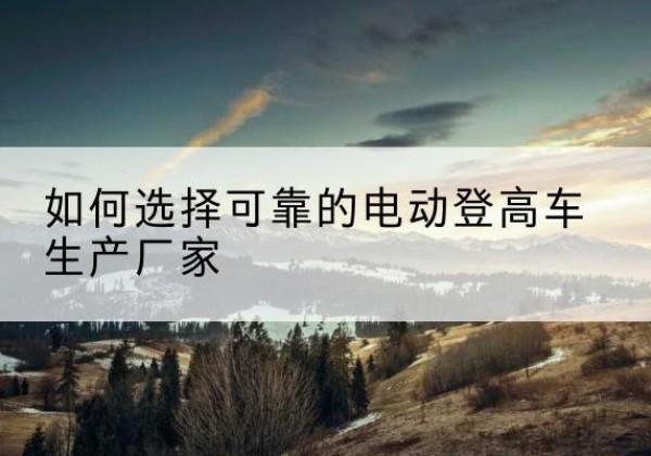 蓬莱电动登高车厂家-如何选择可靠的电动登高车生产厂家