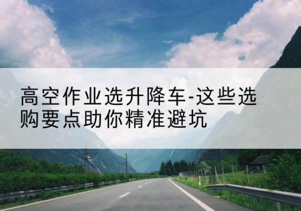 蓬莱升降车厂家-高空作业选升降车-这些选购要点助你*避坑