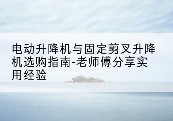 蓬莱电动升降机怎么选-电动升降机与固定剪叉升降机选购指南-老师傅分享实用经验