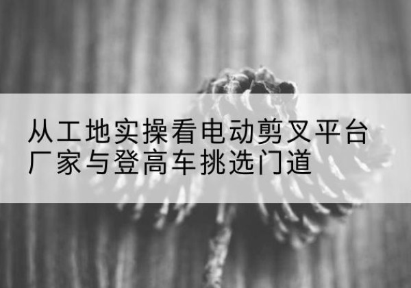 蓬莱电动剪叉升降平台厂家-从工地实操看电动剪叉平台厂家与登高车挑选门道