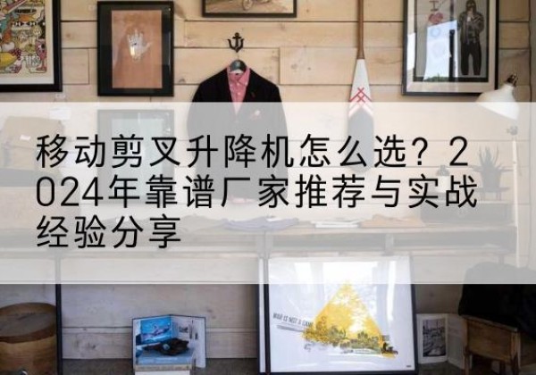 蓬莱升降平台厂家推荐-移动剪叉升降机怎么选？2024年靠谱厂家推荐与实战经验分享