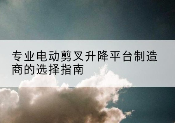 蓬莱电动剪叉升降平台厂家-专业电动剪叉升降平台制造商的选择指南